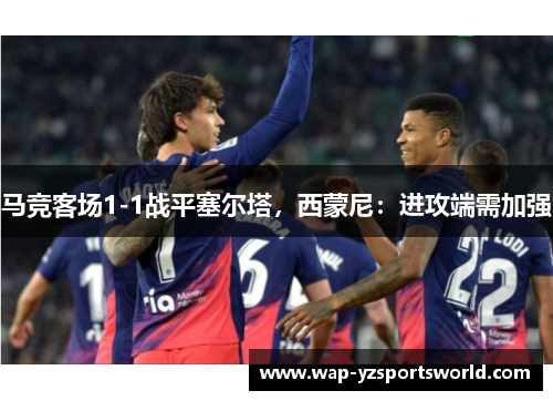 马竞客场1-1战平塞尔塔，西蒙尼：进攻端需加强
