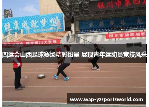 四运会山西足球赛场精彩纷呈 展现青年运动员竞技风采