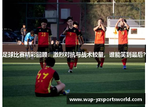 足球比赛精彩回顾：激烈对抗与战术较量，谁能笑到最后？