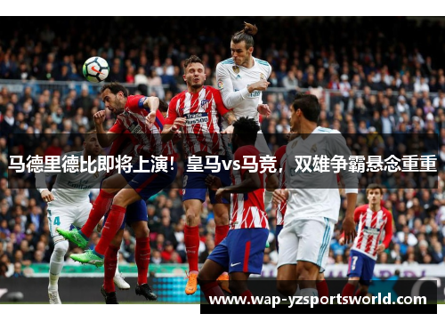 马德里德比即将上演！皇马vs马竞，双雄争霸悬念重重