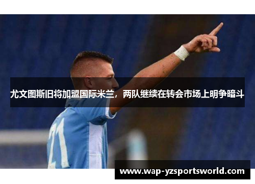 尤文图斯旧将加盟国际米兰，两队继续在转会市场上明争暗斗